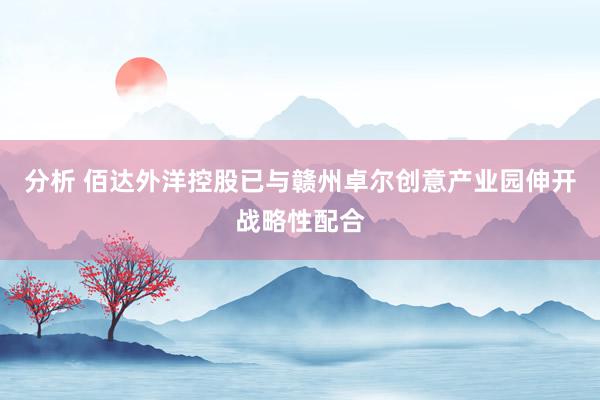 分析 佰达外洋控股已与赣州卓尔创意产业园伸开战略性配合