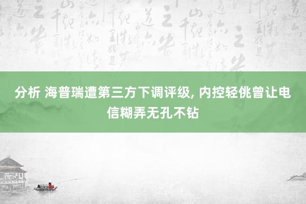 分析 海普瑞遭第三方下调评级, 内控轻佻曾让电信糊弄无孔不钻