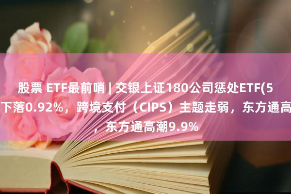 股票 ETF最前哨 | 交银上证180公司惩处ETF(510010)下落0.92%，跨境支付（CIPS）主题走弱，东方通高潮9.9%