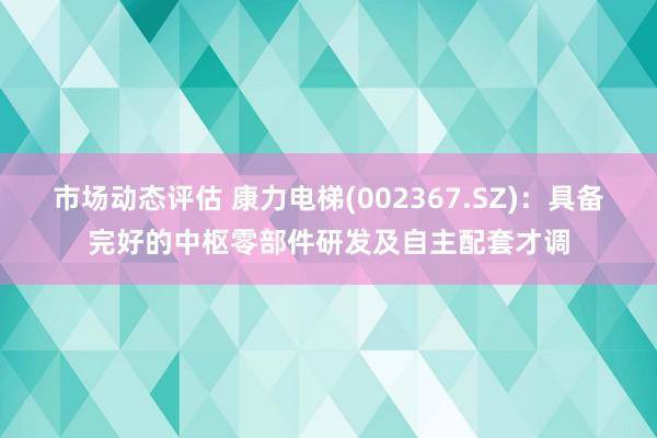 市场动态评估 康力电梯(002367.SZ)：具备完好的中枢零部件研发及自主配套才调