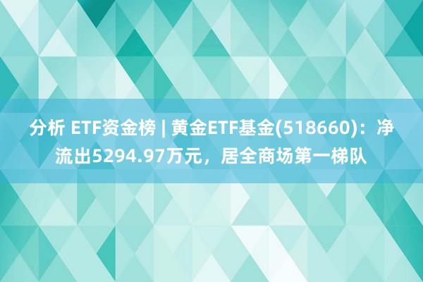 分析 ETF资金榜 | 黄金ETF基金(518660)：净流出5294.97万元，居全商场第一梯队