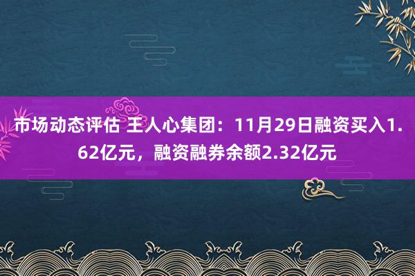 市场动态评估 王人心集团：11月29日融资买入1.62亿元，融资融券余额2.32亿元