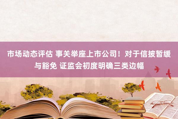 市场动态评估 事关举座上市公司！对于信披暂缓与豁免 证监会初度明确三类边幅