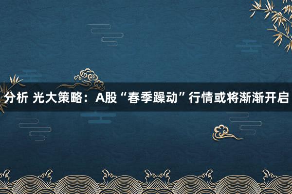 分析 光大策略：A股“春季躁动”行情或将渐渐开启