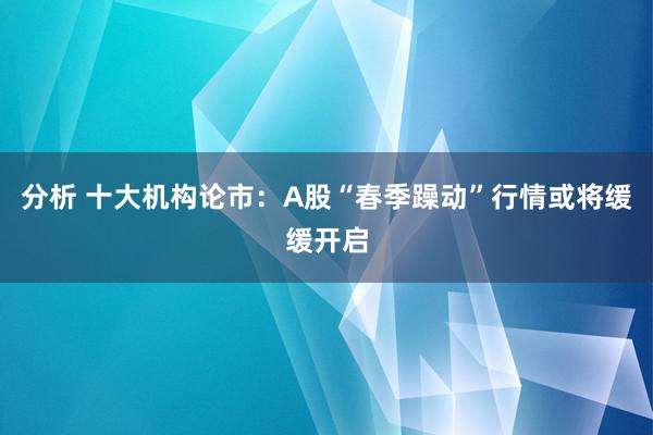 分析 十大机构论市：A股“春季躁动”行情或将缓缓开启