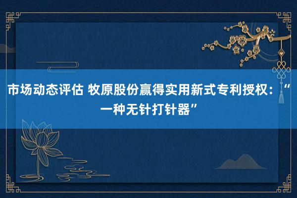 市场动态评估 牧原股份赢得实用新式专利授权：“一种无针打针器”