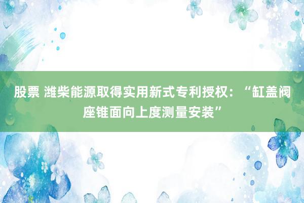 股票 潍柴能源取得实用新式专利授权：“缸盖阀座锥面向上度测量安装”