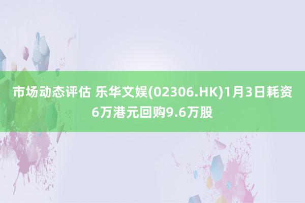 市场动态评估 乐华文娱(02306.HK)1月3日耗资6万港元回购9.6万股