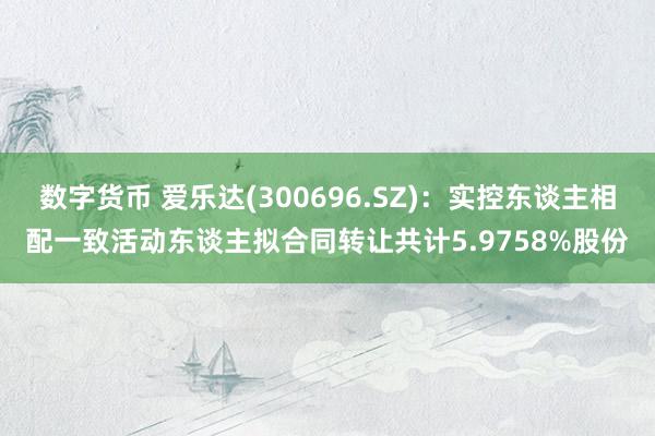 数字货币 爱乐达(300696.SZ)：实控东谈主相配一致活动东谈主拟合同转让共计5.9758%股份