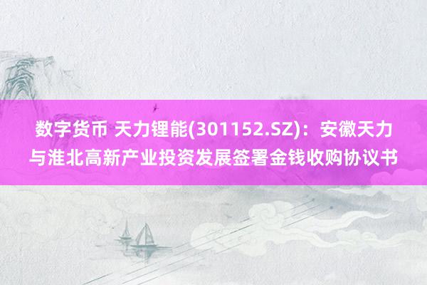 数字货币 天力锂能(301152.SZ)：安徽天力与淮北高新产业投资发展签署金钱收购协议书