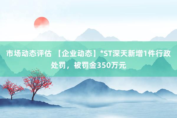 市场动态评估 【企业动态】*ST深天新增1件行政处罚，被罚金350万元