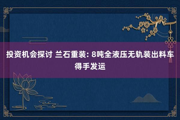 投资机会探讨 兰石重装: 8吨全液压无轨装出料车得手发运