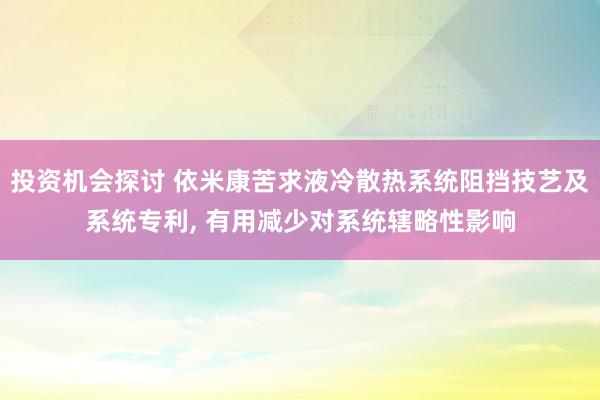 投资机会探讨 依米康苦求液冷散热系统阻挡技艺及系统专利, 有用减少对系统辖略性影响