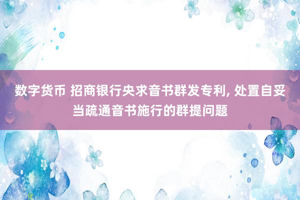 数字货币 招商银行央求音书群发专利, 处置自妥当疏通音书施行的群提问题