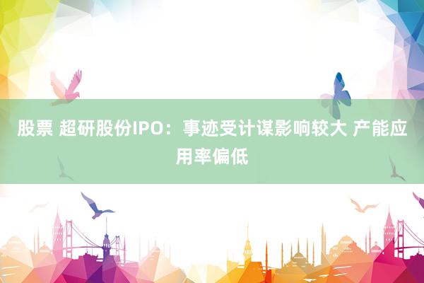 股票 超研股份IPO：事迹受计谋影响较大 产能应用率偏低