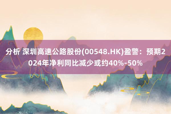 分析 深圳高速公路股份(00548.HK)盈警：预期2024年净利同比减少或约40%-50%