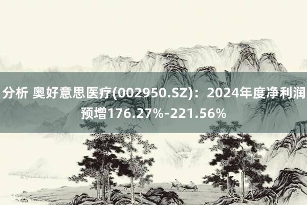 分析 奥好意思医疗(002950.SZ)：2024年度净利润预增176.27%-221.56%