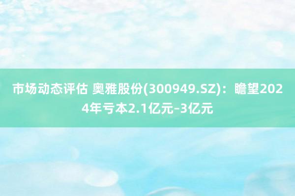 市场动态评估 奥雅股份(300949.SZ)：瞻望2024年亏本2.1亿元–3亿元