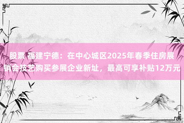 股票 福建宁德：在中心城区2025年春季住房展销会技艺购买参展企业新址，最高可享补贴12万元