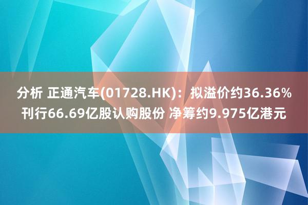 分析 正通汽车(01728.HK)：拟溢价约36.36%刊行66.69亿股认购股份 净筹约9.975亿港元