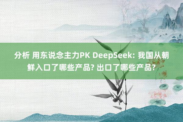 分析 用东说念主力PK DeepSeek: 我国从朝鲜入口了哪些产品? 出口了哪些产品?