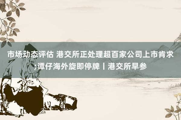 市场动态评估 港交所正处理超百家公司上市肯求;谭仔海外旋即停牌丨港交所早参