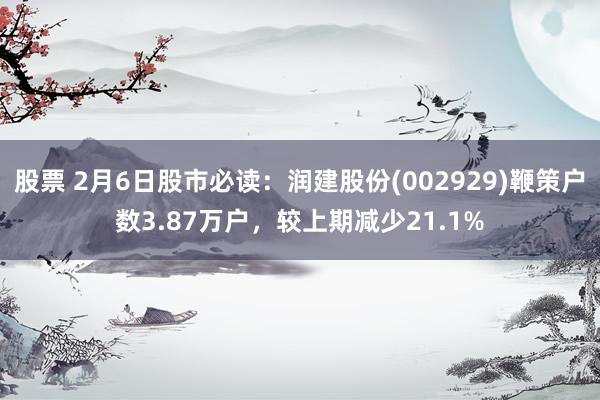 股票 2月6日股市必读：润建股份(002929)鞭策户数3.87万户，较上期减少21.1%