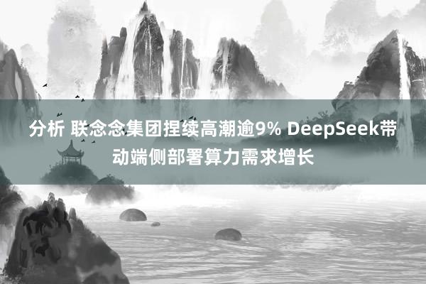 分析 联念念集团捏续高潮逾9% DeepSeek带动端侧部署算力需求增长