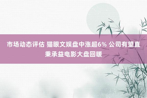 市场动态评估 猫眼文娱盘中涨超6% 公司有望直秉承益电影大盘回暖