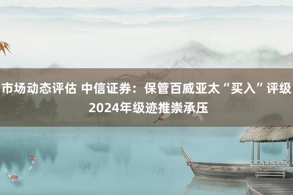 市场动态评估 中信证券：保管百威亚太“买入”评级 2024年级迹推崇承压