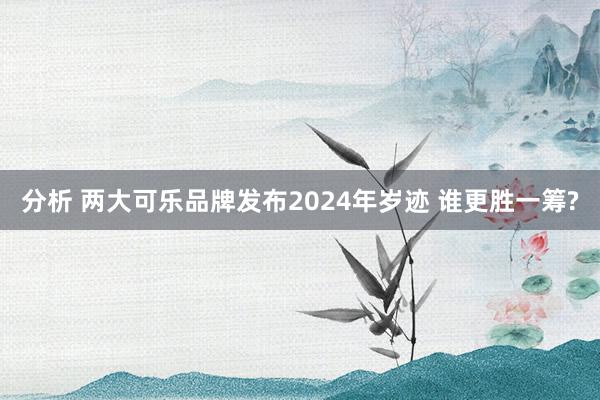 分析 两大可乐品牌发布2024年岁迹 谁更胜一筹?