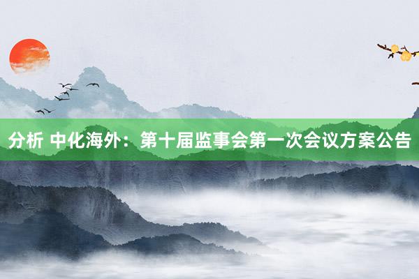 分析 中化海外：第十届监事会第一次会议方案公告