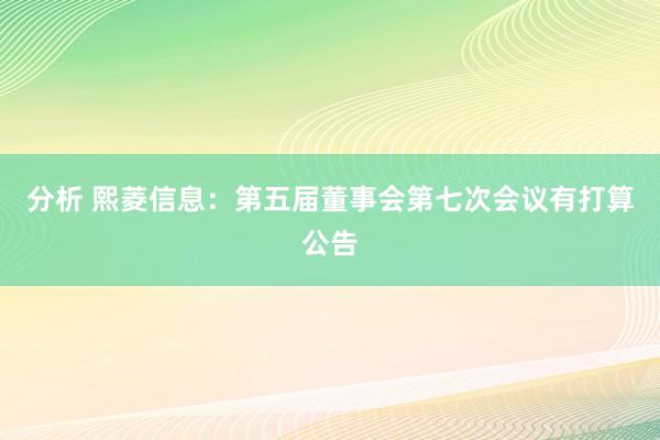 分析 熙菱信息：第五届董事会第七次会议有打算公告