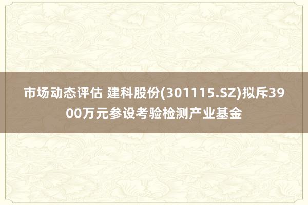 市场动态评估 建科股份(301115.SZ)拟斥3900万元参设考验检测产业基金