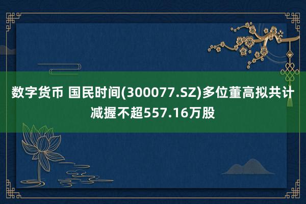 数字货币 国民时间(300077.SZ)多位董高拟共计减握不超557.16万股