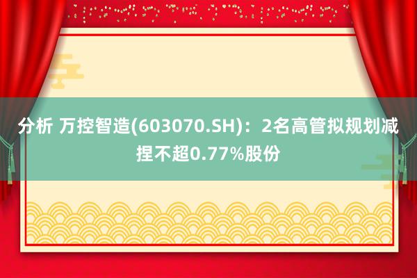 分析 万控智造(603070.SH)：2名高管拟规划减捏不超0.77%股份