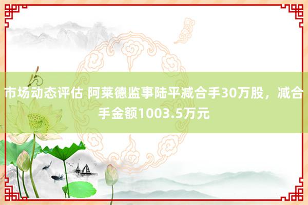 市场动态评估 阿莱德监事陆平减合手30万股，减合手金额1003.5万元