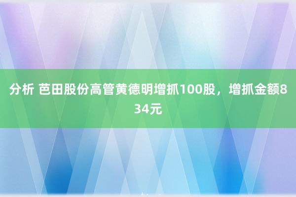 分析 芭田股份高管黄德明增抓100股，增抓金额834元