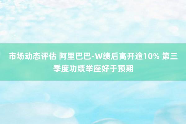 市场动态评估 阿里巴巴-W绩后高开逾10% 第三季度功绩举座好于预期