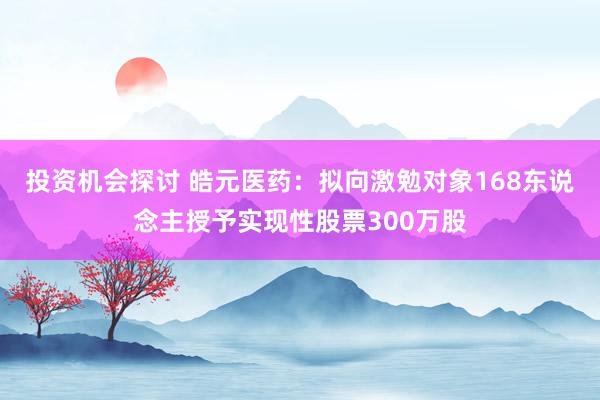 投资机会探讨 皓元医药：拟向激勉对象168东说念主授予实现性股票300万股