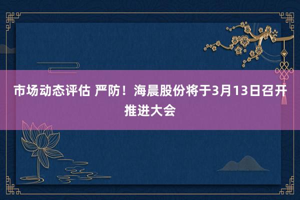 市场动态评估 严防！海晨股份将于3月13日召开推进大会