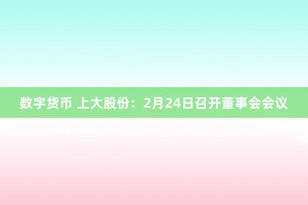 数字货币 上大股份：2月24日召开董事会会议