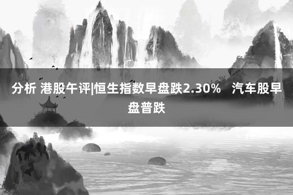 分析 港股午评|恒生指数早盘跌2.30%   汽车股早盘普跌