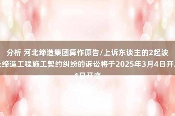 分析 河北缔造集团算作原告/上诉东谈主的2起波及缔造工程施工契约纠纷的诉讼将于2025年3月4日开庭