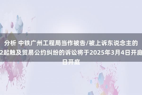 分析 中铁广州工程局当作被告/被上诉东说念主的2起触及贸易公约纠纷的诉讼将于2025年3月4日开庭