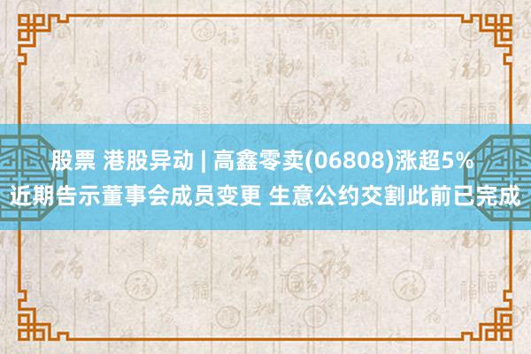 股票 港股异动 | 高鑫零卖(06808)涨超5% 近期告示董事会成员变更 生意公约交割此前已完成