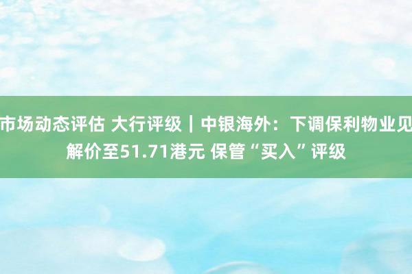 市场动态评估 大行评级｜中银海外：下调保利物业见解价至51.71港元 保管“买入”评级