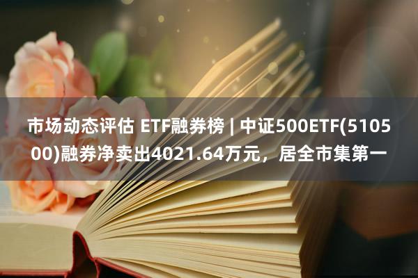 市场动态评估 ETF融券榜 | 中证500ETF(510500)融券净卖出4021.64万元，居全市集第一