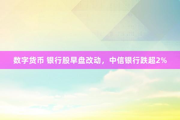 数字货币 银行股早盘改动，中信银行跌超2%