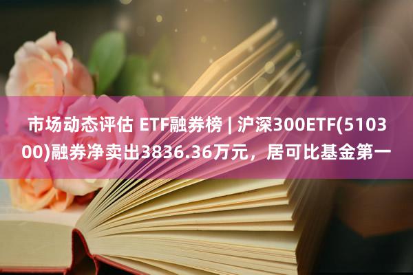 市场动态评估 ETF融券榜 | 沪深300ETF(510300)融券净卖出3836.36万元，居可比基金第一